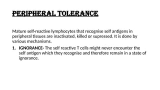 PERIPHERAL TOLERANCE
Mature self-reactive lymphocytes that recognise self antigens in
peripheral tissues are inactivated, killed or supressed. It is done by
various mechanisms.
1. IGNORANCE- The self reactive T cells might never encounter the
self antigen which they recognise and therefore remain in a state of
ignorance.
 