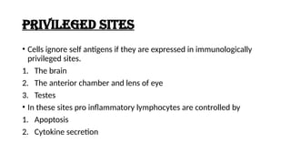 Privileged SITES
• Cells ignore self antigens if they are expressed in immunologically
privileged sites.
1. The brain
2. The anterior chamber and lens of eye
3. Testes
• In these sites pro inflammatory lymphocytes are controlled by
1. Apoptosis
2. Cytokine secretion
 