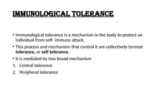 IMMUNOLOGICAL TOLERANCE
• Immunological tolerance is a mechanism in the body to protect an
individual from self- immune attack.
• This process and mechanism that control it are collectively termed
tolerance, or self tolerance.
• It is mediated by two broad mechanism
1. Central tolerance
2. Peripheral tolerance
 