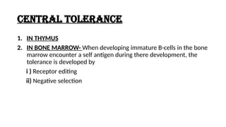 CENTRAL TOLERANCE
1. IN THYMUS
2. IN BONE MARROW- When developing immature B-cells in the bone
marrow encounter a self antigen during there development, the
tolerance is developed by
i ) Receptor editing
ii) Negative selection
 