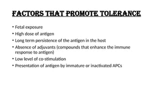FACTORS THAT PROMOTE TOLERANCE
• Fetal exposure
• High dose of antigen
• Long term persistence of the antigen in the host
• Absence of adjuvants (compounds that enhance the immune
response to antigen)
• Low level of co-stimulation
• Presentation of antigen by immature or inactivated APCs
 
