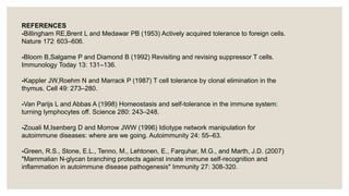 REFERENCES
-Billingham RE,Brent L and Medawar PB (1953) Actively acquired tolerance to foreign cells.
Nature 172: 603–606.
-Bloom B,Salgame P and Diamond B (1992) Revisiting and revising suppressor T cells.
Immunology Today 13: 131–136.
-Kappler JW,Roehm N and Marrack P (1987) T cell tolerance by clonal elimination in the
thymus. Cell 49: 273–280.
-Van Parijs L and Abbas A (1998) Homeostasis and self-tolerance in the immune system:
turning lymphocytes off. Science 280: 243–248.
-Zouali M,Isenberg D and Morrow JWW (1996) Idiotype network manipulation for
autoimmune diseases: where are we going. Autoimmunity 24: 55–63.
-Green, R.S., Stone, E.L., Tenno, M., Lehtonen, E., Farquhar, M.G., and Marth, J.D. (2007)
"Mammalian N-glycan branching protects against innate immune self-recognition and
inflammation in autoimmune disease pathogenesis" Immunity 27: 308-320.
 