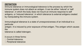 .
DEFINITION
Immune tolerance or immunological tolerance is the process by which the
immune system does not attack an antigen. It can be either 'natural' or 'self
tolerance', in which the body does not mount an immune response to self
antigens, or 'induced tolerance', in which tolerance to external antigens created
by manipulating the immune system.
Immunological tolerance is a state of unresponsiveness of an individual to a
particular
antigen. It is induced by prior exposure of that antigen. The antigen which causes
the
tolerance is called tolerogen.
it occurs in three forms:
Central tolerance,
Peripheral tolerance
 