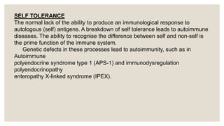 SELF TOLERANCE
The normal lack of the ability to produce an immunological response to
autologous (self) antigens. A breakdown of self tolerance leads to autoimmune
diseases. The ability to recognise the difference between self and non-self is
the prime function of the immune system.
Genetic defects in these processes lead to autoimmunity, such as in
Autoimmune
polyendocrine syndrome type 1 (APS-1) and immunodysregulation
polyendocrinopathy
enteropathy X-linked syndrome (IPEX).
 