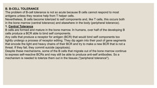 B. B-CELL TOLERANCE
The problem of B-cell tolerance is not so acute because B cells cannot respond to most
antigens unless they receive help from T helper cells.
Nevertheless, B cells become tolerized to self components and, like T cells, this occurs both
in the bone marrow (central tolerance) and elsewhere in the body (peripheral tolerance).
1. Central Tolerance
B cells are formed and mature in the bone marrow. In humans, over half of the developing B
cells produce a BCR able to bind self components.
Any cells that produce a receptor for antigen (BCR) that would bind self components too
tightly undergo a process of receptor editing. They dip again into their pool of gene segments
that encode the light and heavy chains of their BCR and try to make a new BCR that is not a
threat. If they fail, they commit suicide (apoptosis).
Despite these mechanisms, some of the B cells that migrate out of the bone marrow continue
to express self-reactive BCRs and may still be able to produce anti-self antibodies. So a
mechanism is needed to tolerize them out in the tissues ("peripheral tolerance").
 