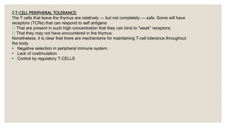 2.T-CELL PERIPHERAL TOLERANCE:
The T cells that leave the thymus are relatively — but not completely — safe. Some will have
receptors (TCRs) that can respond to self antigens
That are present in such high concentration that they can bind to "weak" receptors;
That they may not have encountered in the thymus.
Nonetheless, it is clear that there are mechanisms for maintaining T-cell tolerance throughout
the body.
• Negative selection in peripheral immune system .
• Lack of costimulation
• Control by regulatory T-CELLS
 