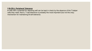 2.B-CELL Peripheral Tolerance
B cells with a potential for attacking self can be kept in check by the absence of the T-helper
cells they need; that is, T-cell tolerance is probably the most important (but not the only)
mechanism for maintaining B-cell tolerance.
 