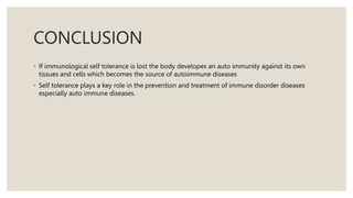 CONCLUSION
◦ If immunological self tolerance is lost the body developes an auto immunity against its own
tissues and cells which becomes the source of autoimmune diseases
◦ Self tolerance plays a key role in the prevention and treatment of immune disorder diseases
especially auto immune diseases.
 