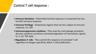Control T cell response :
Immune Deviation : Potentially harmful response is converted into less
harmful immune response.
Immune Privilege : Anatomical regions that are less subject to immune
response. Ex. CNS
Immunosuppressive cytokines : They stop the macrophage activation,
decrees cytokines secretions and downregulation of intercellular signals.
Ex. IL 10, TGF beta.
Regulatory T cells : They control the response of activated T cell
regardless of antigen specificity. Block T cell proliferation .
 