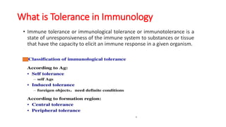 What is Tolerance in Immunology
• Immune tolerance or immunological tolerance or immunotolerance is a
state of unresponsiveness of the immune system to substances or tissue
that have the capacity to elicit an immune response in a given organism.
 
