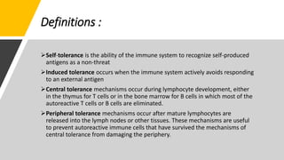 Definitions :
Self-tolerance is the ability of the immune system to recognize self-produced
antigens as a non-threat
Induced tolerance occurs when the immune system actively avoids responding
to an external antigen
Central tolerance mechanisms occur during lymphocyte development, either
in the thymus for T cells or in the bone marrow for B cells in which most of the
autoreactive T cells or B cells are eliminated.
Peripheral tolerance mechanisms occur after mature lymphocytes are
released into the lymph nodes or other tissues. These mechanisms are useful
to prevent autoreactive immune cells that have survived the mechanisms of
central tolerance from damaging the periphery.
 