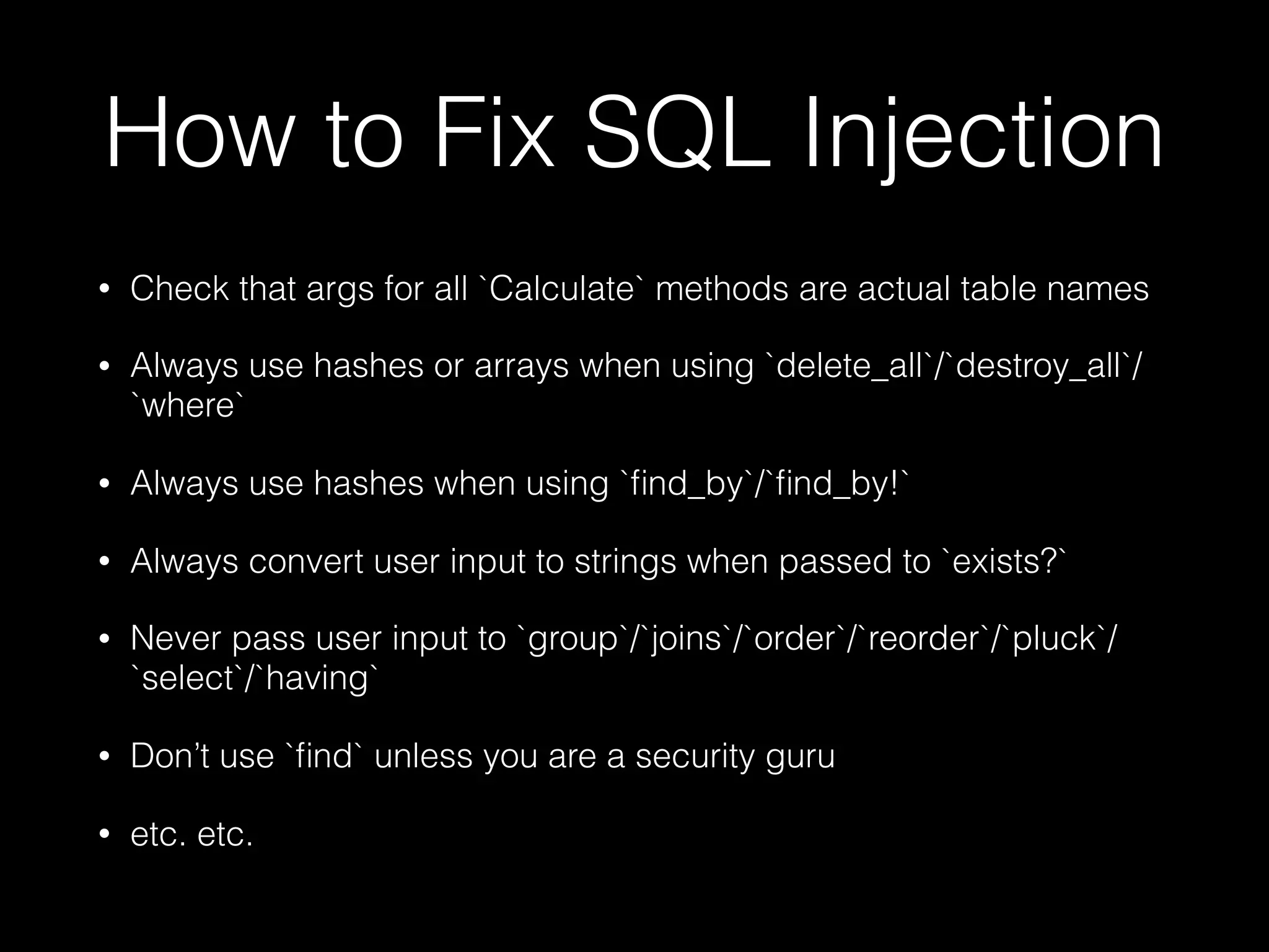 How to Fix SQL Injection
• Check that args for all `Calculate` methods are actual table names
• Always use hashes or arrays when using `delete_all`/`destroy_all`/
`where`
• Always use hashes when using `ﬁnd_by`/`ﬁnd_by!`
• Always convert user input to strings when passed to `exists?`
• Never pass user input to `group`/`joins`/`order`/`reorder`/`pluck`/
`select`/`having`
• Don’t use `ﬁnd` unless you are a security guru
• etc. etc.
 