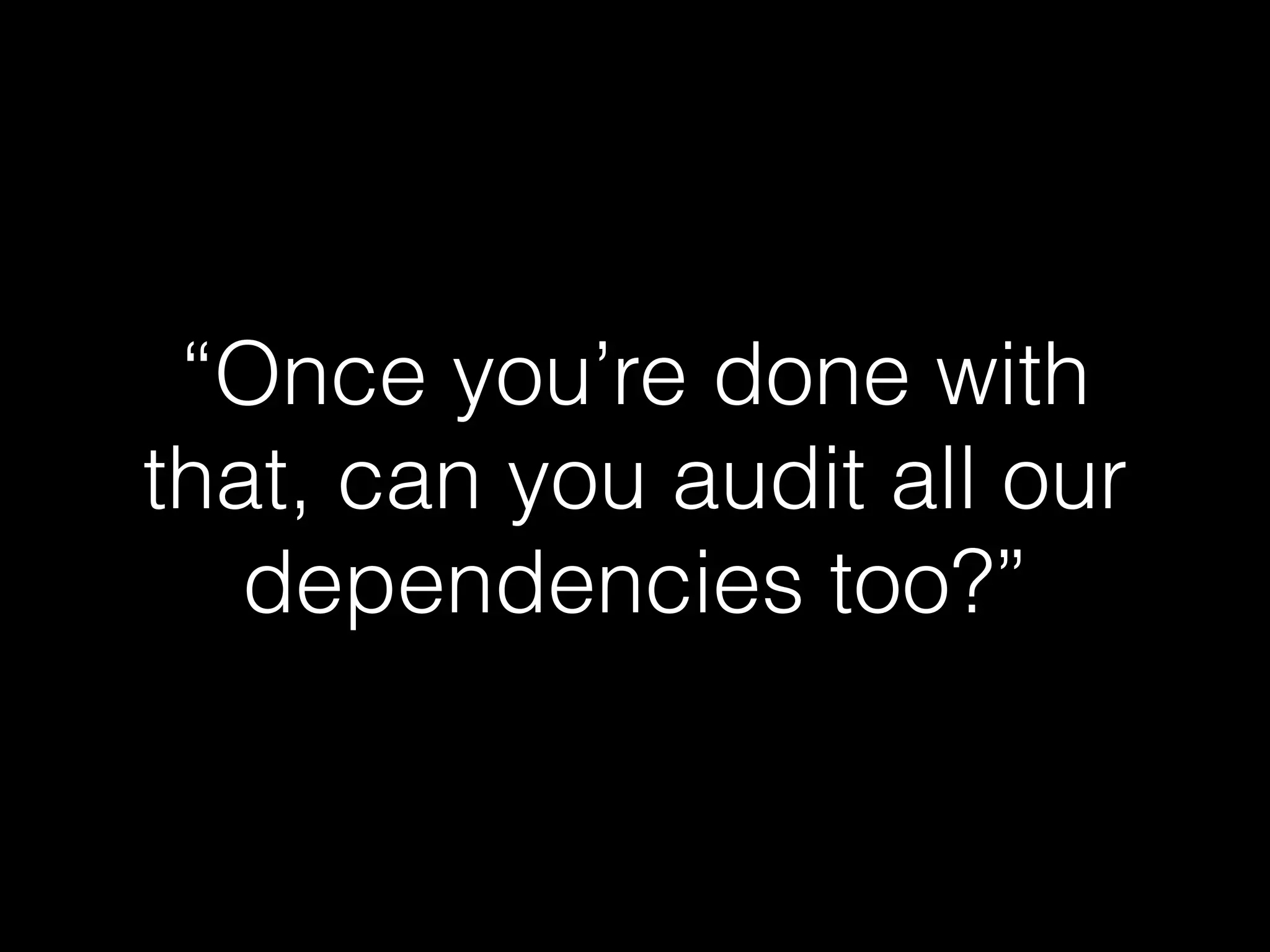 “Once you’re done with
that, can you audit all our
dependencies too?”
 