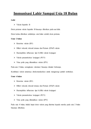 Immunisasi Lahir Sampai Usia 18 Bulan
Lahir
 Vaksin hepatitis B
Dosis pertama vaksin hepatitis B biasanya diberikan pada saat lahir.
Dosis kedua diberikan setidaknya satu bulan setelah dosis pertama.
Umur 2 bulan
 Rotavirus vaksin (RV)
 Difteri toksoid, toksoid tetanus dan Pertusis (DTaP) vaksin
 Haemophilus influenzae tipe b (Hib) vaksin konjugasi
 Vaksin pneumokokus konjugasi (PCV)
 Virus polio yang dilemahkan vaksin (IPV)
Pada usia 2 bulan, serangkaian vaksinasi biasanya dimulai beberapa.
Kombinasi vaksin umumnya direkomendasikan untuk mengurangi jumlah tembakan.
Umur 4 bulan
 Rotavirus vaksin (RV)
 Difteri toksoid, toksoid tetanus dan Pertusis (DTaP) vaksin
 Haemophilus influenzae tipe b (Hib) vaksin konjugasi
 Vaksin pneumokokus konjugasi (PCV)
 Virus polio yang dilemahkan vaksin (IPV)
Pada usia 4 bulan, tindak lanjut dosis vaksin yang diterima kepada mereka pada usia 2 bulan
biasanya diberikan.
 