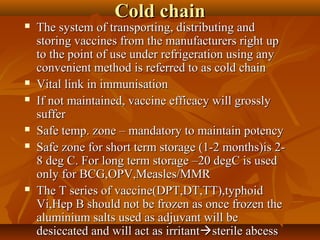Cold chainCold chain
 The system of transporting, distributing andThe system of transporting, distributing and
storing vaccines from the manufacturers right upstoring vaccines from the manufacturers right up
to the point of use under refrigeration using anyto the point of use under refrigeration using any
convenient method is referred to as cold chainconvenient method is referred to as cold chain
 Vital link in immunisationVital link in immunisation
 If not maintained, vaccine efficacy will grosslyIf not maintained, vaccine efficacy will grossly
suffersuffer
 Safe temp. zone – mandatory to maintain potencySafe temp. zone – mandatory to maintain potency
 Safe zone for short term storage (1-2 months)is 2-Safe zone for short term storage (1-2 months)is 2-
8 deg C. For long term storage –20 degC is used8 deg C. For long term storage –20 degC is used
only for BCG,OPV,Measles/MMRonly for BCG,OPV,Measles/MMR
 The T series of vaccine(DPT,DT,TT),typhoidThe T series of vaccine(DPT,DT,TT),typhoid
Vi,Hep B should not be frozen as once frozen theVi,Hep B should not be frozen as once frozen the
aluminium salts used as adjuvant will bealuminium salts used as adjuvant will be
desiccated and will act as irritantdesiccated and will act as irritantsterile abcesssterile abcess
 