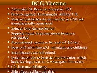 BCG VaccineBCG Vaccine
 Attenuated M. Bovis developed in 1921Attenuated M. Bovis developed in 1921
 Protects against TB meningitis ,Miliary T BProtects against TB meningitis ,Miliary T B
 Maternal antibodies do not interfere as CMI notMaternal antibodies do not interfere as CMI not
transplacentally transferredtransplacentally transferred
 Induces long term protectionInduces long term protection
 Supplied freeze dried and stored frozen orSupplied freeze dried and stored frozen or
refrigeratedrefrigerated
 Reconstituted vaccine to be used w/I 4-6 hrsReconstituted vaccine to be used w/I 4-6 hrs
 Dose 0.05 ml(infants),0.1 ml(infants and children)Dose 0.05 ml(infants),0.1 ml(infants and children)
 Intra-dermal over left deltoidIntra-dermal over left deltoid
 Local lesion due to bacterial multiplication whichLocal lesion due to bacterial multiplication which
heals leaving a scar in 12 wks(repeat if no scar)heals leaving a scar in 12 wks(repeat if no scar)
 C/I- Immune deficiencyC/I- Immune deficiency
 Side effect-Axillary adenitisSide effect-Axillary adenitis
 