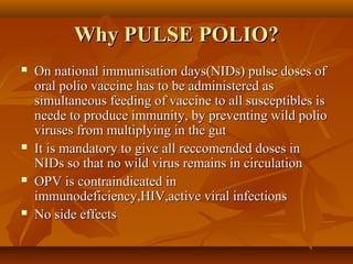 Why PULSE POLIO?Why PULSE POLIO?
 On national immunisation days(NIDs) pulse doses ofOn national immunisation days(NIDs) pulse doses of
oral polio vaccine has to be administered asoral polio vaccine has to be administered as
simultaneous feeding of vaccine to all susceptibles issimultaneous feeding of vaccine to all susceptibles is
neede to produce immunity, by preventing wild polioneede to produce immunity, by preventing wild polio
viruses from multiplying in the gutviruses from multiplying in the gut
 It is mandatory to give all reccomended doses inIt is mandatory to give all reccomended doses in
NIDs so that no wild virus remains in circulationNIDs so that no wild virus remains in circulation
 OPV is contraindicated inOPV is contraindicated in
immunodeficiency,HIV,active viral infectionsimmunodeficiency,HIV,active viral infections
 No side effectsNo side effects
 