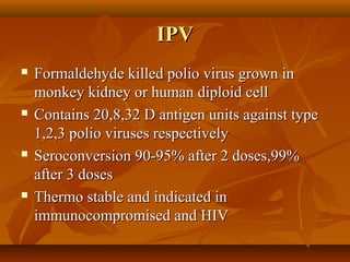 IPVIPV
 Formaldehyde killed polio virus grown inFormaldehyde killed polio virus grown in
monkey kidney or human diploid cellmonkey kidney or human diploid cell
 Contains 20,8,32 D antigen units against typeContains 20,8,32 D antigen units against type
1,2,3 polio viruses respectively1,2,3 polio viruses respectively
 Seroconversion 90-95% after 2 doses,99%Seroconversion 90-95% after 2 doses,99%
after 3 dosesafter 3 doses
 Thermo stable and indicated inThermo stable and indicated in
immunocompromised and HIVimmunocompromised and HIV
 