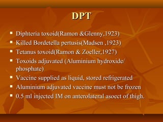DPTDPT
 Diphteria toxoid(Ramon &Glenny,1923)Diphteria toxoid(Ramon &Glenny,1923)
 Killed Bordetella pertusis(Madsen ,1923)Killed Bordetella pertusis(Madsen ,1923)
 Tetanus toxoid(Ramon & Zoeller,1927)Tetanus toxoid(Ramon & Zoeller,1927)
 Toxoids adjuvated (Aluminium hydroxide/Toxoids adjuvated (Aluminium hydroxide/
phosphate)phosphate)
 Vaccine supplied as liquid, stored refrigeratedVaccine supplied as liquid, stored refrigerated
 Aluminium adjuvated vaccine must not be frozenAluminium adjuvated vaccine must not be frozen
 0.5 ml injected IM on anterolateral asoect of thigh.0.5 ml injected IM on anterolateral asoect of thigh.
 