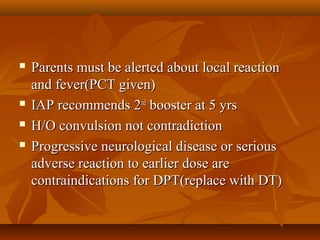  Parents must be alerted about local reactionParents must be alerted about local reaction
and fever(PCT given)and fever(PCT given)
 IAP recommends 2IAP recommends 2ndnd
booster at 5 yrsbooster at 5 yrs
 H/O convulsion not contradictionH/O convulsion not contradiction
 Progressive neurological disease or seriousProgressive neurological disease or serious
adverse reaction to earlier dose areadverse reaction to earlier dose are
contraindications for DPT(replace with DT)contraindications for DPT(replace with DT)
 