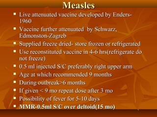 MeaslesMeasles
 Live attenuated vaccine developed by Enders-Live attenuated vaccine developed by Enders-
19601960
 Vaccine further attenuated by Schwarz,Vaccine further attenuated by Schwarz,
Edmonston-ZagrebEdmonston-Zagreb
 Supplied freeze dried- store frozen or refrigeratedSupplied freeze dried- store frozen or refrigerated
 Use reconstituted vaccine in 4-6 hrs(refrigerate doUse reconstituted vaccine in 4-6 hrs(refrigerate do
not freeze)not freeze)
 0.5 ml injected S/C preferably right upper arm0.5 ml injected S/C preferably right upper arm
 Age at which recommended 9 monthsAge at which recommended 9 months
 During outbreak>6 monthsDuring outbreak>6 months
 If given < 9 mo repeat dose after 3 moIf given < 9 mo repeat dose after 3 mo
 Possibility of fever for 5-10 daysPossibility of fever for 5-10 days
 MMR-0.5ml S/C over deltoid(15 mo)MMR-0.5ml S/C over deltoid(15 mo)
 