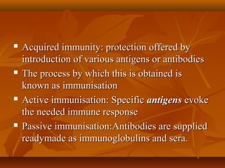  Acquired immunity: protection offered byAcquired immunity: protection offered by
introduction of various antigens or antibodiesintroduction of various antigens or antibodies
 The process by which this is obtained isThe process by which this is obtained is
known as immunisationknown as immunisation
 Active immunisation: SpecificActive immunisation: Specific antigensantigens evokeevoke
the needed immune responsethe needed immune response
 Passive immunisation:Antibodies are suppliedPassive immunisation:Antibodies are supplied
readymade as immunoglobulins and sera.readymade as immunoglobulins and sera.
 
