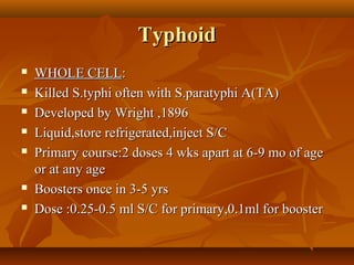 TyphoidTyphoid
 WHOLE CELLWHOLE CELL::
 Killed S.typhi often with S.paratyphi A(TA)Killed S.typhi often with S.paratyphi A(TA)
 Developed by Wright ,1896Developed by Wright ,1896
 Liquid,store refrigerated,inject S/CLiquid,store refrigerated,inject S/C
 Primary course:2 doses 4 wks apart at 6-9 mo of agePrimary course:2 doses 4 wks apart at 6-9 mo of age
or at any ageor at any age
 Boosters once in 3-5 yrsBoosters once in 3-5 yrs
 Dose :0.25-0.5 ml S/C for primary,0.1ml for boosterDose :0.25-0.5 ml S/C for primary,0.1ml for booster
 