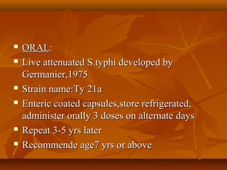  ORALORAL::
 Live attenuated S.typhi developed byLive attenuated S.typhi developed by
Germanier,1975Germanier,1975
 Strain name:Ty 21aStrain name:Ty 21a
 Enteric coated capsules,store refrigerated,Enteric coated capsules,store refrigerated,
administer orally 3 doses on alternate daysadminister orally 3 doses on alternate days
 Repeat 3-5 yrs laterRepeat 3-5 yrs later
 Recommende age7 yrs or aboveRecommende age7 yrs or above
 