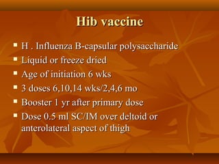 Hib vaccineHib vaccine
 H . Influenza B-capsular polysaccharideH . Influenza B-capsular polysaccharide
 Liquid or freeze driedLiquid or freeze dried
 Age of initiation 6 wksAge of initiation 6 wks
 3 doses 6,10,14 wks/2,4,6 mo3 doses 6,10,14 wks/2,4,6 mo
 Booster 1 yr after primary doseBooster 1 yr after primary dose
 Dose 0.5 ml SC/IM over deltoid orDose 0.5 ml SC/IM over deltoid or
anterolateral aspect of thighanterolateral aspect of thigh
 
