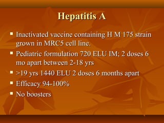Hepatitis AHepatitis A
 Inactivated vaccine containing H M 175 strainInactivated vaccine containing H M 175 strain
grown in MRC5 cell line.grown in MRC5 cell line.
 Pediatric formulation 720 ELU IM; 2 doses 6Pediatric formulation 720 ELU IM; 2 doses 6
mo apart between 2-18 yrsmo apart between 2-18 yrs
 >19 yrs 1440 ELU 2 doses 6 months apart>19 yrs 1440 ELU 2 doses 6 months apart
 Efficacy 94-100%Efficacy 94-100%
 No boostersNo boosters
 