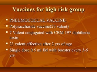 Vaccines for high risk groupVaccines for high risk group
 PNEUMOCOCCAL VACCINEPNEUMOCOCCAL VACCINE::
 Polysaccharide vaccine(23 valent)Polysaccharide vaccine(23 valent)
 7 Valent conjugated with CRM 197 diphtheria7 Valent conjugated with CRM 197 diphtheria
toxintoxin
 23 valent effective after 2 yrs of age23 valent effective after 2 yrs of age
 Single dose 0.5 ml IM with booster every 3-5Single dose 0.5 ml IM with booster every 3-5
yrsyrs
 