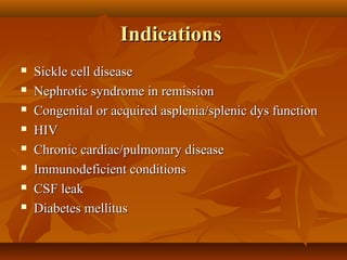 IndicationsIndications
 Sickle cell diseaseSickle cell disease
 Nephrotic syndrome in remissionNephrotic syndrome in remission
 Congenital or acquired asplenia/splenic dys functionCongenital or acquired asplenia/splenic dys function
 HIVHIV
 Chronic cardiac/pulmonary diseaseChronic cardiac/pulmonary disease
 Immunodeficient conditionsImmunodeficient conditions
 CSF leakCSF leak
 Diabetes mellitusDiabetes mellitus
 
