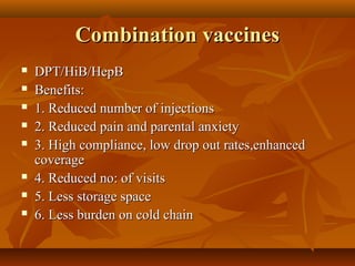 Combination vaccinesCombination vaccines
 DPT/HiB/HepBDPT/HiB/HepB
 Benefits:Benefits:
 1. Reduced number of injections1. Reduced number of injections
 2. Reduced pain and parental anxiety2. Reduced pain and parental anxiety
 3. High compliance, low drop out rates,enhanced3. High compliance, low drop out rates,enhanced
coveragecoverage
 4. Reduced no: of visits4. Reduced no: of visits
 5. Less storage space5. Less storage space
 6. Less burden on cold chain6. Less burden on cold chain
 