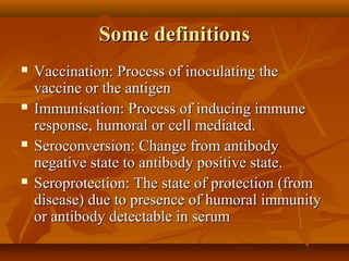 Some definitionsSome definitions
 Vaccination: Process of inoculating theVaccination: Process of inoculating the
vaccine or the antigenvaccine or the antigen
 Immunisation: Process of inducing immuneImmunisation: Process of inducing immune
response, humoral or cell mediated.response, humoral or cell mediated.
 Seroconversion: Change from antibodySeroconversion: Change from antibody
negative state to antibody positive state.negative state to antibody positive state.
 Seroprotection: The state of protection (fromSeroprotection: The state of protection (from
disease) due to presence of humoral immunitydisease) due to presence of humoral immunity
or antibody detectable in serumor antibody detectable in serum
 