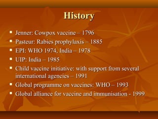 HistoryHistory
 Jenner: Cowpox vaccine – 1796Jenner: Cowpox vaccine – 1796
 Pasteur: Rabies prophylaxis – 1885Pasteur: Rabies prophylaxis – 1885
 EPI: WHO 1974, India – 1978EPI: WHO 1974, India – 1978
 UIP: India – 1985UIP: India – 1985
 Child vaccine initiative: with support from severalChild vaccine initiative: with support from several
international agencies – 1991international agencies – 1991
 Global programme on vaccines: WHO – 1993Global programme on vaccines: WHO – 1993
 Global alliance for vaccine and immunisation - 1999Global alliance for vaccine and immunisation - 1999
 