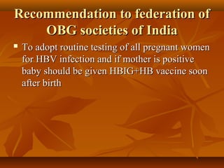 Recommendation to federation ofRecommendation to federation of
OBG societies of IndiaOBG societies of India
 To adopt routine testing of all pregnant womenTo adopt routine testing of all pregnant women
for HBV infection and if mother is positivefor HBV infection and if mother is positive
baby should be given HBIG+HB vaccine soonbaby should be given HBIG+HB vaccine soon
after birthafter birth
 