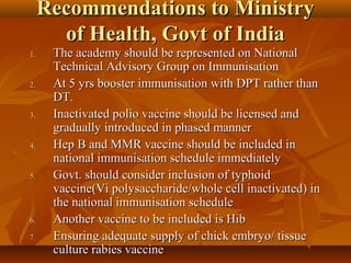 Recommendations to MinistryRecommendations to Ministry
of Health, Govt of Indiaof Health, Govt of India
1.1. The academy should be represented on NationalThe academy should be represented on National
Technical Advisory Group on ImmunisationTechnical Advisory Group on Immunisation
2.2. At 5 yrs booster immunisation with DPT rather thanAt 5 yrs booster immunisation with DPT rather than
DT.DT.
3.3. Inactivated polio vaccine should be licensed andInactivated polio vaccine should be licensed and
gradually introduced in phased mannergradually introduced in phased manner
4.4. Hep B and MMR vaccine should be included inHep B and MMR vaccine should be included in
national immunisation schedule immediatelynational immunisation schedule immediately
5.5. Govt. should consider inclusion of typhoidGovt. should consider inclusion of typhoid
vaccine(Vi polysaccharide/whole cell inactivated) invaccine(Vi polysaccharide/whole cell inactivated) in
the national immunisation schedulethe national immunisation schedule
6.6. Another vaccine to be included is HibAnother vaccine to be included is Hib
7.7. Ensuring adequate supply of chick embryo/ tissueEnsuring adequate supply of chick embryo/ tissue
culture rabies vaccineculture rabies vaccine
 