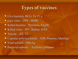 Types of vaccinesTypes of vaccines
 Live bacteria- BCG, Ty 21 aLive bacteria- BCG, Ty 21 a
 Live virus – OPV, MMRLive virus – OPV, MMR
 Killed bacteria – Pertussis, S.typhiKilled bacteria – Pertussis, S.typhi
 Killed virus – IPV, Rabies, HAVKilled virus – IPV, Rabies, HAV
 Toxoid – DT, TTToxoid – DT, TT
 Capsular polysaccharide – HiB, Pneumo, MeningoCapsular polysaccharide – HiB, Pneumo, Meningo
 Viral subunit - HBsAgViral subunit - HBsAg
 Bacterial subunit – Acellular pertussisBacterial subunit – Acellular pertussis
 