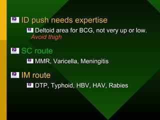 ID push needs expertiseID push needs expertise
Deltoid area for BCG, not very up or low.Deltoid area for BCG, not very up or low.
Avoid thighAvoid thigh
SC routeSC route
MMR, Varicella, MeningitisMMR, Varicella, Meningitis
IM routeIM route
DTP, Typhoid, HBV, HAV, RabiesDTP, Typhoid, HBV, HAV, Rabies
 