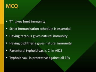 MCQMCQ
• TT gives herd immunityTT gives herd immunity
• Strict immunization schedule is essentialStrict immunization schedule is essential
• Having tetanus gives natural immunityHaving tetanus gives natural immunity
• Having diphtheria gives natural immunityHaving diphtheria gives natural immunity
• Parenteral typhoid vax is CI in AIDSParenteral typhoid vax is CI in AIDS
• Typhoid vax. is protective against all EFsTyphoid vax. is protective against all EFs
 