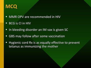 MCQMCQ
• MMR OPV are recommended in HIVMMR OPV are recommended in HIV
• BCG is CI in HIVBCG is CI in HIV
• In bleeding disorder an IM vax is given SCIn bleeding disorder an IM vax is given SC
• GBS may follow after some vaccinationGBS may follow after some vaccination
• Hygienic cord Rx is as equally effective to preventHygienic cord Rx is as equally effective to prevent
tetanus as immunizing the mothertetanus as immunizing the mother
 