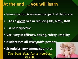 At the end …. you will learnAt the end …. you will learn
• Immunization is an essential part of child-careImmunization is an essential part of child-care
• .. has a.. has a greatgreat role in reducing IDs, NMR, IMRrole in reducing IDs, NMR, IMR
• .. is.. is cost effectivecost effective
• Vax.Vax. varyvary in efficacy, dosing, safety, stabilityin efficacy, dosing, safety, stability
• It addresses allIt addresses all susceptiblesusceptible personspersons
• SchedulesSchedules varyvary among countriesamong countries
The best Vax. for a newbornThe best Vax. for a newborn
is BMis BM
 