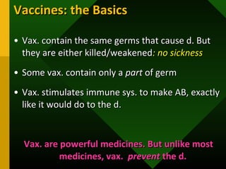 Vaccines: the BasicsVaccines: the Basics
• Vax. contain the same germs that cause d. ButVax. contain the same germs that cause d. But
they are either killed/weakenedthey are either killed/weakened: no sickness: no sickness
• Some vax. contain only aSome vax. contain only a partpart of germof germ
• Vax. stimulates immune sys. to make AB, exactlyVax. stimulates immune sys. to make AB, exactly
like it would do to the d.like it would do to the d.
Vax. are powerful medicines. But unlike mostVax. are powerful medicines. But unlike most
medicines, vax.medicines, vax. preventprevent the d.the d.
 