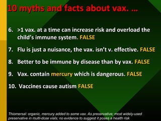 6.6. >1 vax. at a time can increase risk and overload the>1 vax. at a time can increase risk and overload the
child’s immune systemchild’s immune system. FALSE. FALSE
7.7. Flu is just a nuisance, the vax. isn’t v. effective.Flu is just a nuisance, the vax. isn’t v. effective. FALSEFALSE
8.8. Better to be immune by disease than by vax.Better to be immune by disease than by vax. FALSEFALSE
9.9. Vax. containVax. contain mercurymercury which is dangerous.which is dangerous. FALSEFALSE
10.10. Vaccines cause autismVaccines cause autism FALSEFALSE
10 myths and facts about vax. …10 myths and facts about vax. …
Thiomersal: organic, mercury added to some vax. As preservative; most widely-used
preservative in multi-dose vials; no evidence to suggest it poses a health risk
 