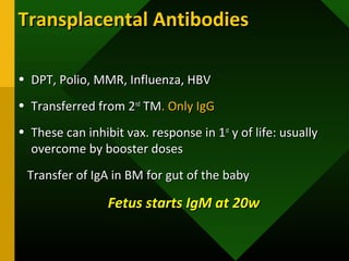 Transplacental AntibodiesTransplacental Antibodies
• DPT, Polio, MMR, Influenza, HBVDPT, Polio, MMR, Influenza, HBV
• Transferred from 2Transferred from 2ndnd
TMTM. Only IgG. Only IgG
• These can inhibit vax. response in 1These can inhibit vax. response in 1stst
y of life: usuallyy of life: usually
overcome by booster dosesovercome by booster doses
Transfer of IgA in BM for gut of the babyTransfer of IgA in BM for gut of the baby
Fetus starts IgM at 20wFetus starts IgM at 20w
 