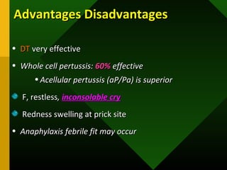 Advantages DisadvantagesAdvantages Disadvantages
• DTDT very effectivevery effective
• Whole cell pertussis:Whole cell pertussis: 60%60% effectiveeffective
• Acellular pertussis (aP/Pa) is superiorAcellular pertussis (aP/Pa) is superior
F, restlessF, restless,, inconsolable cryinconsolable cry
Redness swelling at prick siteRedness swelling at prick site
• Anaphylaxis febrile fit may occurAnaphylaxis febrile fit may occur
 