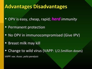 Advantages DisadvantagesAdvantages Disadvantages
• OPV is easy, cheap, rapid;OPV is easy, cheap, rapid; herdherd immunityimmunity
• Permanent protectionPermanent protection
• No OPV in immunocompromised (Give IPV)No OPV in immunocompromised (Give IPV)
• Breast milk may killBreast milk may kill
• Change to wild virus (VAPP:Change to wild virus (VAPP: 1/2.5million doses)1/2.5million doses)
VAPP: vax. Assoc. polio paralysisVAPP: vax. Assoc. polio paralysis
 