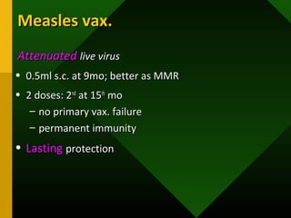 Measles vax.Measles vax.
AttenuatedAttenuated live viruslive virus
• 0.5ml s.c. at 9mo; better as MMR0.5ml s.c. at 9mo; better as MMR
• 2 doses: 22 doses: 2ndnd
at 15at 15thth
momo
– no primary vax. failureno primary vax. failure
– permanent immunitypermanent immunity
• LastingLasting protectionprotection
 