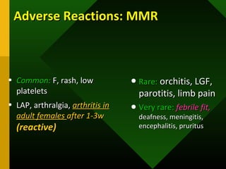 Adverse Reactions: MMRAdverse Reactions: MMR
• Common:Common: F, rash, lowF, rash, low
plateletsplatelets
• LAP, arthralgia,LAP, arthralgia, arthritis inarthritis in
adult femalesadult females after 1-3wafter 1-3w
(reactive)(reactive)
• Rare:Rare: orchitis, LGF,orchitis, LGF,
parotitis, limb painparotitis, limb pain
• Very rare:Very rare: febrile fit,febrile fit,
deafness, meningitis,deafness, meningitis,
encephalitis, pruritusencephalitis, pruritus
 