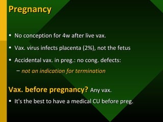 PregnancyPregnancy
• No conception for 4w after live vax.No conception for 4w after live vax.
• Vax. virus infects placenta (2%), not the fetusVax. virus infects placenta (2%), not the fetus
• Accidental vax. in preg.: no cong. defects:Accidental vax. in preg.: no cong. defects:
– not an indication for terminationnot an indication for termination
Vax. before pregnancy?Vax. before pregnancy? Any vax.Any vax.
• It's the best to have a medical CU before preg.It's the best to have a medical CU before preg.
 